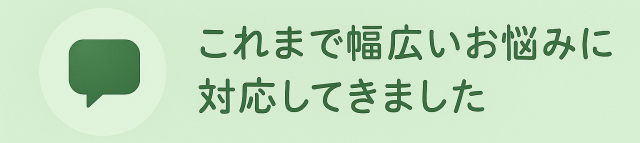 これまで幅広いお悩みに対応してきました