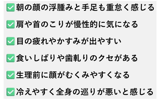✅️朝の顔の浮腫みと手足も重怠く感じる  ✅️肩や首のこりが慢性的に気になる  ✅️目の疲れやかすみが出やすい  ✅️食いしばりや歯軋りのクセがある  ✅️生理前に顔がむくみやすくなる  ✅️冷えやすく全身の巡りが悪いと感じる