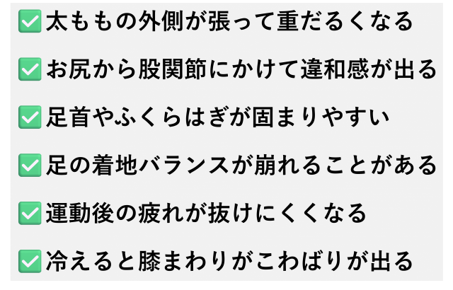 ✅️太ももの外側が張って重だるくなる  ✅️お尻から股関節にかけて違和感が出る  ✅️足首やふくらはぎが固まりやすい  ✅️足の着地バランスが崩れることがある  ✅️運動後の疲れが抜けにくくなる  ✅️冷えると膝まわりがこわばりが出る