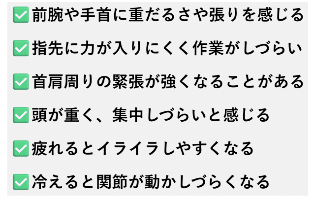 ✅️前腕や手首に重だるさや張りを感じる  ✅️指先に力が入りにくく作業がしづらい  ✅️首肩周りの緊張が強くなることがある  ✅️頭が重く、集中しづらいと感じる  ✅️疲れるとイライラしやすくなる  ✅️冷えると関節が動かしづらくなる