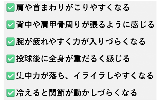 ✅️肩や首まわりがこりやすくなる  ✅️背中や肩甲骨周りが張るように感じる  ✅️腕が疲れやすく力が入りづらくなる  ✅️投球後に全身が重だるく感じる  ✅️集中力が落ち、イライラしやすくなる  ✅️冷えると関節が動かしづらくなる