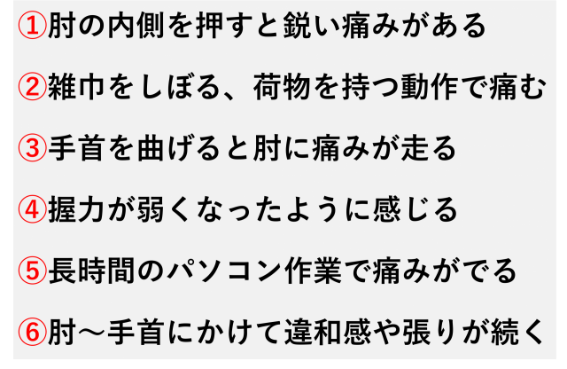 ①肘の内側を押すと鋭い痛みがある  ②雑巾をしぼる、荷物を持つ動作で痛む  ③手首を曲げると肘に痛みが走る  ④握力が弱くなったように感じる  ⑤長時間のパソコン作業で痛みがでる  ⑥肘～手首にかけて違和感や張りが続く