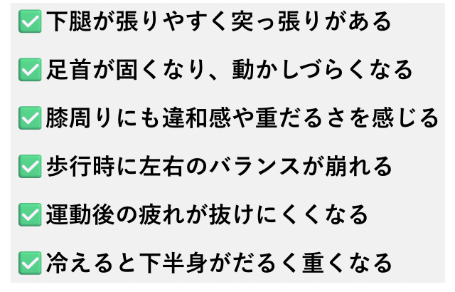 ✅️下腿が張りやすく突っ張りがある  ✅️足首が固くなり、動かしづらくなる  ✅️膝周りにも違和感や重だるさを感じる  ✅️歩行時に左右のバランスが崩れる  ✅️運動後の疲れが抜けにくくなる  ✅️冷えると下半身がだるく重くなる