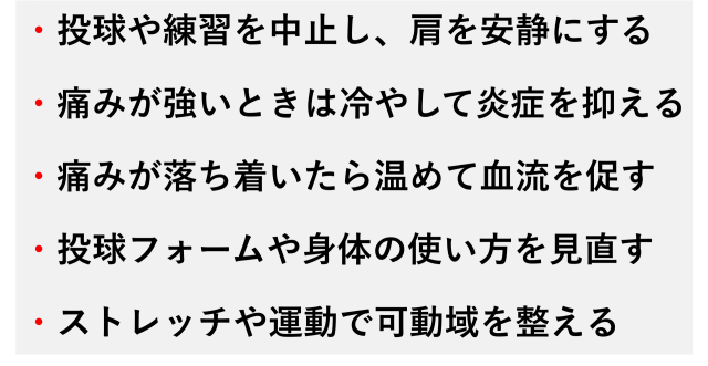 ・投球や練習を中止し、肩を安静にする  ・痛みが強いときは冷やして炎症を抑える  ・痛みが落ち着いたら温めて血流を促す  ・投球フォームや身体の使い方を見直す  ・ストレッチや運動で可動域を整える