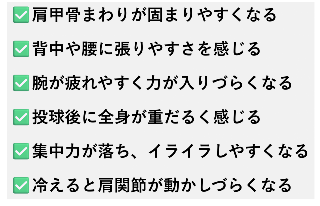 ✅️肩甲骨まわりが固まりやすくなる  ✅️背中や腰に張りやすさを感じる  ✅️腕が疲れやすく力が入りづらくなる  ✅️投球後に全身が重だるく感じる  ✅️集中力が落ち、イライラしやすくなる  ✅️冷えると肩関節が動かしづらくなる
