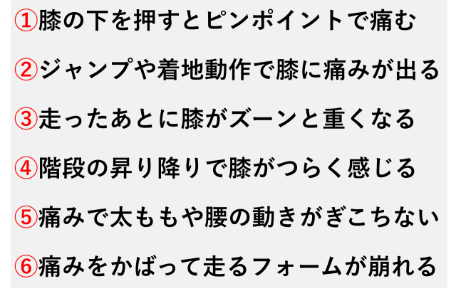 ①膝の下を押すとピンポイントで痛む  ②ジャンプや着地動作で膝に痛みが出る  ③走ったあとに膝がズーンと重くなる  ④階段の昇り降りで膝がつらく感じる  ⑤痛みで太ももや腰の動きがぎこちない  ⑥痛みをかばって走るフォームが崩れる