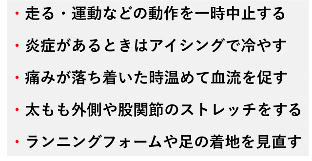 ・走る・運動などの動作を一時中止する  ・炎症があるときはアイシングで冷やす  ・痛みが落ち着いた時温めて血流を促す  ・太もも外側や股関節のストレッチをする  ・ランニングフォームや足の着地を見直す