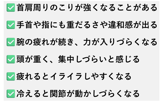 ✅️首肩周りのこりが強くなることがある  ✅️手首や指にも重だるさや違和感が出る  ✅️腕の疲れが続き、力が入りづらくなる  ✅️頭が重く、集中しづらいと感じる  ✅️疲れるとイライラしやすくなる  ✅️冷えると関節が動かしづらくなる
