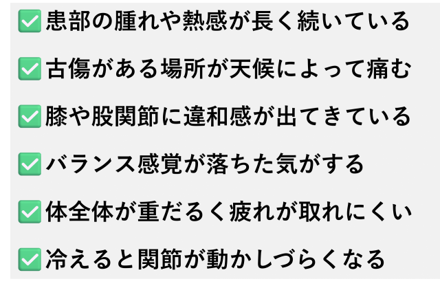 ✅️患部の腫れや熱感が長く続いている  ✅️古傷がある場所が天候によって痛む  ✅️膝や股関節に違和感が出てきている  ✅️バランス感覚が落ちた気がする  ✅️体全体が重だるく疲れが取れにくい  ✅️冷えると関節が動かしづらくなる