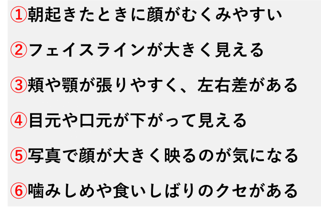 ①朝起きたときに顔がむくみやすい  ②フェイスラインが大きく見える  ③頬や顎が張りやすく、左右差がある  ④目元や口元が下がって見える  ⑤写真で顔が大きく映るのが気になる  ⑥噛みしめや食いしばりのクセがある