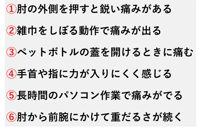 ①肘の外側を押すと鋭い痛みがある  ②雑巾をしぼる動作で痛みが出る  ③ペットボトルの蓋を開けるときに痛む  ④手首や指に力が入りにくく感じる  ⑤長時間のパソコン作業で痛みがでる  ⑥肘から前腕にかけて重だるさが続く