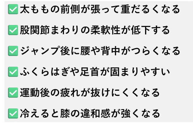 ✅️太ももの前側が張って重だるくなる  ✅️股関節まわりの柔軟性が低下する  ✅️ジャンプ後に腰や背中がつらくなる  ✅️ふくらはぎや足首が固まりやすい  ✅️運動後の疲れが抜けにくくなる  ✅️冷えると膝の違和感が強くなる