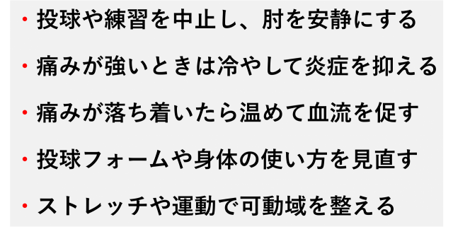 ・投球や練習を中止し、肘を安静にする  ・痛みが強いときは冷やして炎症を抑える  ・痛みが落ち着いたら温めて血流を促す  ・投球フォームや身体の使い方を見直す  ・ストレッチや運動で可動域を整える