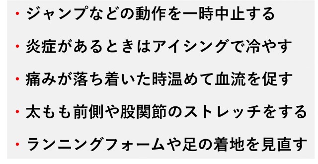 ・ジャンプなどの動作を一時中止する  ・炎症があるときはアイシングで冷やす  ・痛みが落ち着いた時温めて血流を促す  ・太もも前側や股関節のストレッチをする  ・ランニングフォームや足の着地を見直す