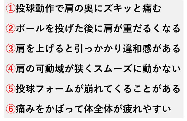 ①投球動作で肩の奥にズキッと痛む  ②ボールを投げた後に肩が重だるくなる  ③肩を上げると引っかかり違和感がある  ④肩の可動域が狭くスムーズに動かない  ⑤投球フォームが崩れてくることがある  ⑥痛みをかばって体全体が疲れやすい