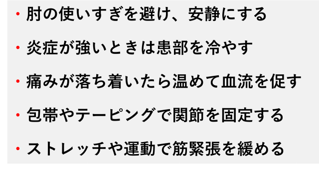 ・肘の使いすぎを避け、安静にする  ・炎症が強いときは患部を冷やす  ・痛みが落ち着いたら温めて血流を促す  ・包帯やテーピングで関節を固定する  ・ストレッチや運動で筋緊張を緩める