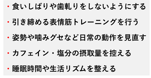 ・食いしばりや歯軋りをしないようにする  ・引き締める表情筋トレーニングを行う  ・姿勢や噛みグセなど日常の動作を見直す  ・カフェイン・塩分の摂取量を控える  ・睡眠時間や生活リズムを整える
