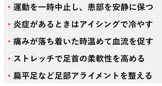 ・運動を一時中止し、患部を安静に保つ  ・炎症があるときはアイシングで冷やす  ・痛みが落ち着いた時温めて血流を促す  ・ストレッチで足首の柔軟性を高める  ・扁平足など足部アライメントを整える