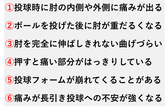 ①投球時に肘の内側や外側に痛みが出る  ②ボールを投げた後に肘が重だるくなる  ③肘を完全に伸ばしきれない曲げづらい  ④押すと痛い部分がはっきりしている  ⑤投球フォームが崩れてくることがある  ⑥痛みが長引き投球への不安が強くなる