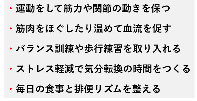 ・運動をして筋力や関節の動きを保つ  ・筋肉をほぐしたり温めて血流を促す  ・バランス訓練や歩行練習を取り入れる  ・ストレス軽減で気分転換の時間をつくる  ・毎日の食事と排便リズムを整える