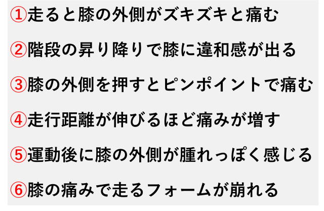 ①走ると膝の外側がズキズキと痛む  ②階段の昇り降りで膝に違和感が出る  ③膝の外側を押すとピンポイントで痛む  ④走行距離が伸びるほど痛みが増す  ⑤運動後に膝の外側が腫れっぽく感じる  ⑥膝の痛みで走るフォームが崩れる