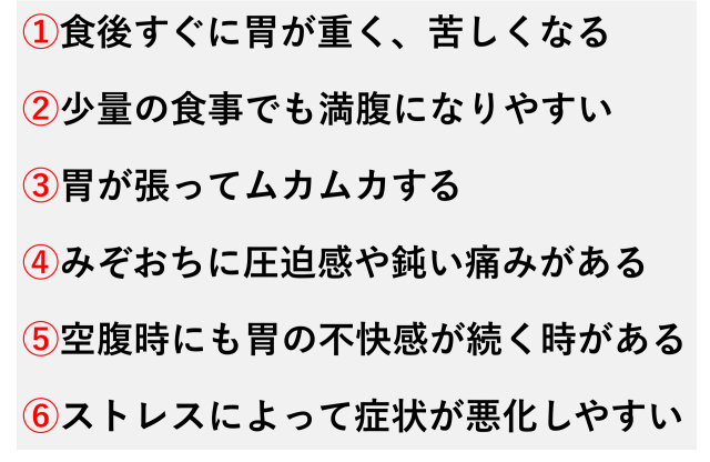 ①食後すぐに胃が重く、苦しくなる  ②少量の食事でも満腹になりやすい  ③胃が張ってムカムカする  ④みぞおちに圧迫感や鈍い痛みがある  ⑤空腹時にも胃の不快感が続く時がある  ⑥ストレスによって症状が悪化しやすい