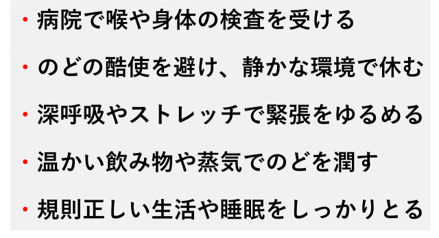 ・病院で喉や身体の検査を受ける  ・のどの酷使を避け、静かな環境で休む  ・深呼吸やストレッチで緊張をゆるめる  ・温かい飲み物や蒸気でのどを潤す  ・規則正しい生活や睡眠をしっかりとる