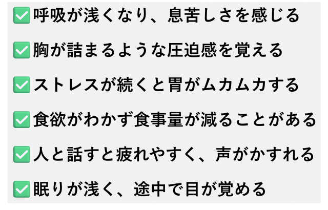✅️呼吸が浅くなり、息苦しさを感じる  ✅️胸が詰まるような圧迫感を覚える  ✅️ストレスが続くと胃がムカムカする  ✅️食欲がわかず食事量が減ることがある  ✅️人と話すと疲れやすく、声がかすれる  ✅️眠りが浅く、途中で目が覚める