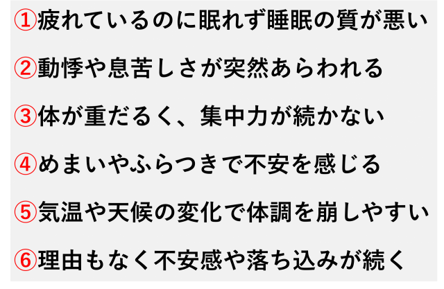 ①疲れているのに眠れず睡眠の質が悪い  ②動悸や息苦しさが突然あらわれる  ③体が重だるく、集中力が続かない  ④めまいやふらつきで不安を感じる  ⑤気温や天候の変化で体調を崩しやすい  ⑥理由もなく不安感や落ち込みが続く