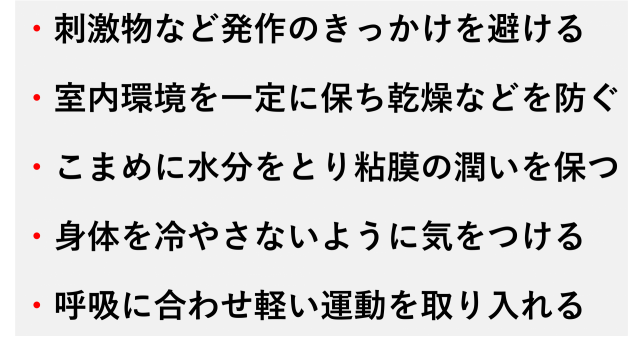 ・刺激物など発作のきっかけを避ける  ・室内環境を一定に保ち乾燥などを防ぐ  ・こまめに水分をとり粘膜の潤いを保つ  ・身体を冷やさないように気をつける  ・呼吸に合わせ軽い運動を取り入れる