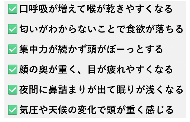 ✅️口呼吸が増えて喉が乾きやすくなる  ✅️匂いがわからないことで食欲が落ちる  ✅️集中力が続かず頭がぼーっとする  ✅️顔の奥が重く、目が疲れやすくなる  ✅️夜間に鼻詰まりが出て眠りが浅くなる  ✅️気圧や天候の変化で頭が重く感じる