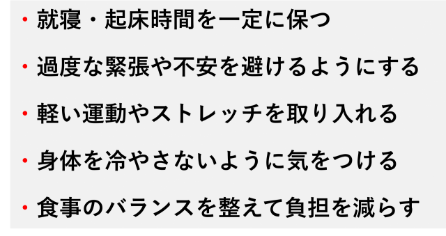 ・就寝・起床時間を一定に保つ  ・過度な緊張や不安を避けるようにする  ・軽い運動やストレッチを取り入れる  ・身体を冷やさないように気をつける  ・食事のバランスを整えて負担を減らす