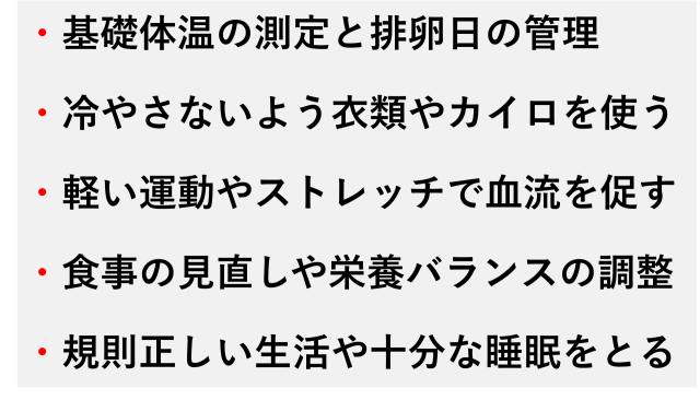 ・基礎体温の測定と排卵日の管理  ・冷やさないよう衣類やカイロを使う  ・軽い運動やストレッチで血流を促す  ・食事の見直しや栄養バランスの調整  ・規則正しい生活や十分な睡眠をとる