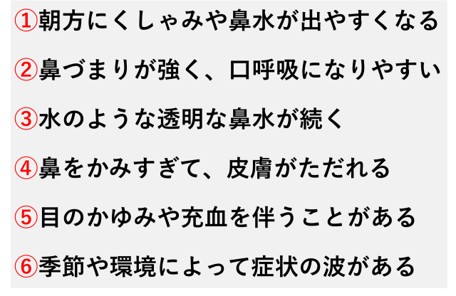 ①朝方にくしゃみや鼻水が出やすくなる  ②鼻づまりが強く、口呼吸になりやすい  ③水のような透明な鼻水が続く  ④鼻をかみすぎて、皮膚がただれる  ⑤目のかゆみや充血を伴うことがある  ⑥季節や環境によって症状の波がある