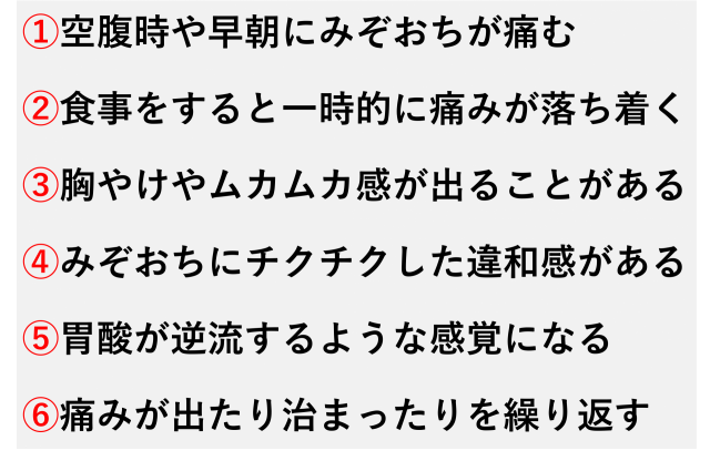 ①空腹時や早朝にみぞおちが痛む  ②食事をすると一時的に痛みが落ち着く  ③胸やけやムカムカ感が出ることがある  ④みぞおちにチクチクした違和感がある  ⑤胃酸が逆流するような感覚になる  ⑥痛みが出たり治まったりを繰り返す