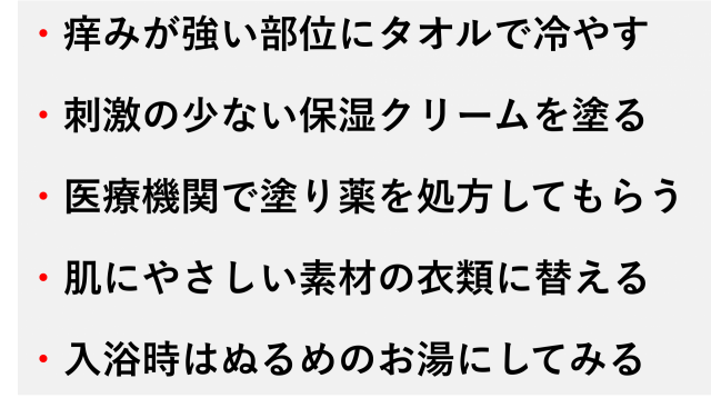 ・痒みが強い部位にタオルで冷やす  ・刺激の少ない保湿クリームを塗る  ・医療機関で塗り薬を処方してもらう  ・肌にやさしい素材の衣類に替える  ・入浴時はぬるめのお湯にしてみる
