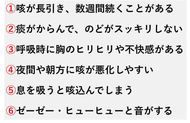 ①咳が長引き、数週間続くことがある  ②痰がからんで、のどがスッキリしない  ③呼吸時に胸のヒリヒリや不快感がある  ④夜間や朝方に咳が悪化しやすい  ⑤息を吸うと咳込んでしまう  ⑥ゼーゼー・ヒューヒューと音がする
