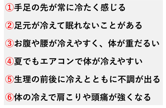 ①手足の先が常に冷たく感じる  ②足元が冷えて眠れないことがある  ③お腹や腰が冷えやすく、体が重だるい  ④夏でもエアコンで体が冷えやすい  ⑤生理の前後に冷えとともに不調が出る  ⑥体の冷えで肩こりや頭痛が強くなる
