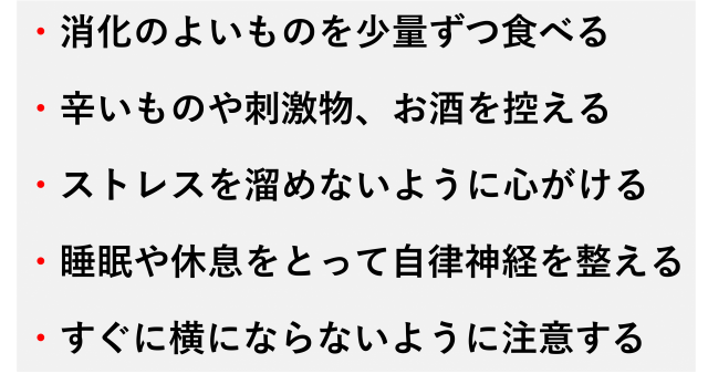 ・消化のよいものを少量ずつ食べる  ・辛いものや刺激物、お酒を控える  ・ストレスを溜めないように心がける  ・睡眠や休息をとって自律神経を整える  ・すぐに横にならないように注意する