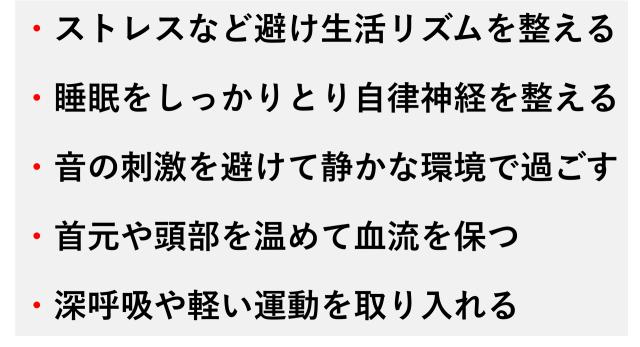 ・ストレスなど避け生活リズムを整える  ・睡眠をしっかりとり自律神経を整える  ・音の刺激を避けて静かな環境で過ごす  ・首元や頭部を温めて血流を保つ  ・深呼吸や軽い運動を取り入れる