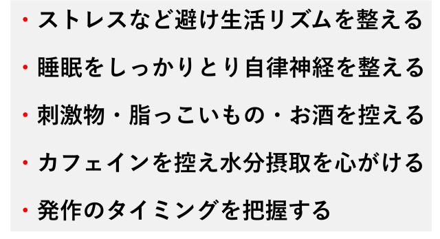 ・ストレスなど避け生活リズムを整える  ・睡眠をしっかりとり自律神経を整える  ・刺激物・脂っこいもの・お酒を控える  ・カフェインを控え水分摂取を心がける  ・発作のタイミングを把握する