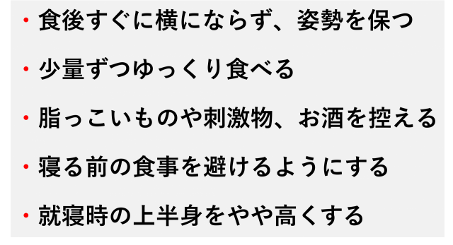 ・食後すぐに横にならず、姿勢を保つ  ・少量ずつゆっくり食べる  ・脂っこいものや刺激物、お酒を控える  ・寝る前の食事を避けるようにする  ・就寝時の上半身をやや高くする