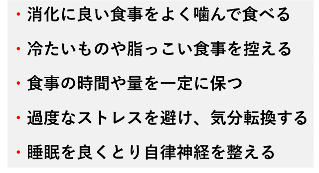 ・消化に良い食事をよく噛んで食べる  ・冷たいものや脂っこい食事を控える  ・食事の時間や量を一定に保つ  ・過度なストレスを避け、気分転換する  ・睡眠を良くとり自律神経を整える