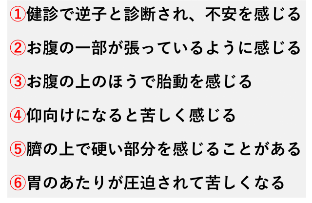 ①健診で逆子と診断され、不安を感じる  ②お腹の一部が張っているように感じる  ③お腹の上のほうで胎動を感じる  ④仰向けになると苦しく感じる  ⑤臍の上で硬い部分を感じることがある  ⑥胃のあたりが圧迫されて苦しくなる