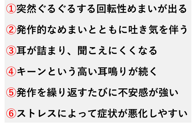 ①突然ぐるぐるする回転性めまいが出る  ②発作的なめまいとともに吐き気を伴う  ③耳が詰まり、聞こえにくくなる  ④キーンという高い耳鳴りが続く  ⑤発作を繰り返すたびに不安感が強い  ⑥ストレスによって症状が悪化しやすい