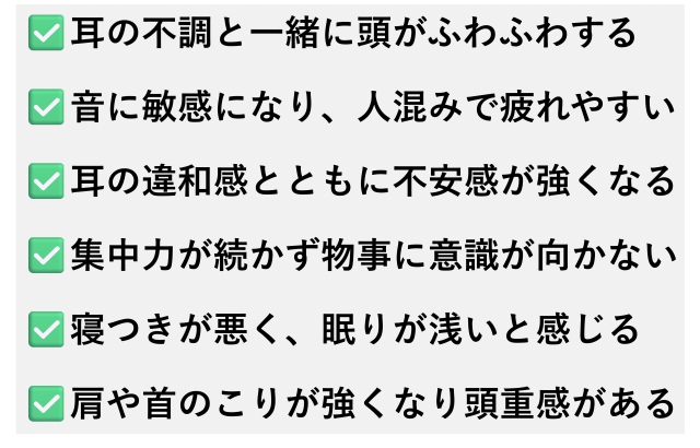 ✅️耳の不調と一緒に頭がふわふわする  ✅️音に敏感になり、人混みで疲れやすい  ✅️耳の違和感とともに不安感が強くなる  ✅️集中力が続かず物事に意識が向かない  ✅️寝つきが悪く、眠りが浅いと感じる  ✅️肩や首のこりが強くなり頭重感がある