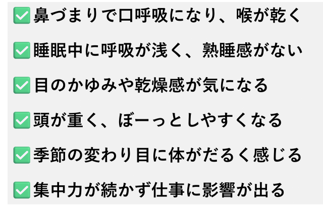 ✅️鼻づまりで口呼吸になり、喉が乾く  ✅️睡眠中に呼吸が浅く、熟睡感がない  ✅️目のかゆみや乾燥感が気になる  ✅️頭が重く、ぼーっとしやすくなる  ✅️季節の変わり目に体がだるく感じる  ✅️集中力が続かず仕事に影響が出る