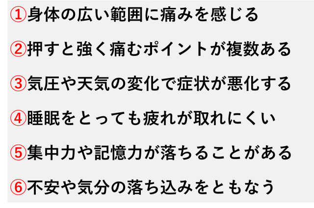 ①身体の広い範囲に痛みを感じる  ②押すと強く痛むポイントが複数ある  ③気圧や天気の変化で症状が悪化する  ④睡眠をとっても疲れが取れにくい  ⑤集中力や記憶力が落ちることがある  ⑥不安や気分の落ち込みをともなう