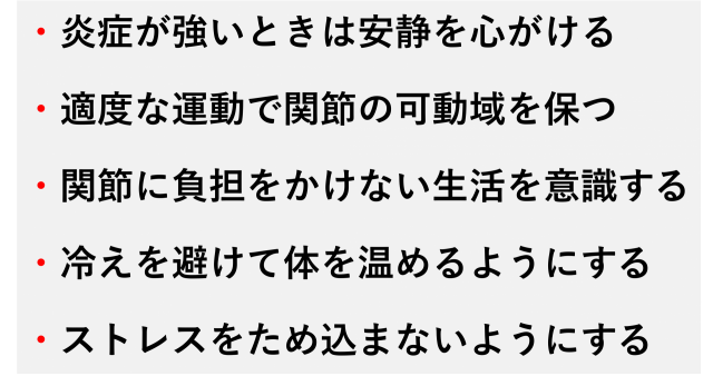 ・炎症が強いときは安静を心がける  ・適度な運動で関節の可動域を保つ  ・関節に負担をかけない生活を意識する  ・冷えを避けて体を温めるようにする  ・ストレスをため込まないようにする