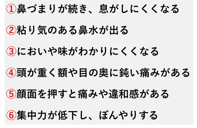 ①鼻づまりが続き、息がしにくくなる  ②粘り気のある鼻水が出る  ③においや味がわかりにくくなる  ④頭が重く額や目の奥に鈍い痛みがある  ⑤顔面を押すと痛みや違和感がある  ⑥集中力が低下し、ぼんやりする